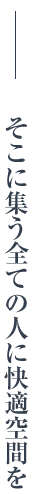 そこに集う全ての人に快適空間を